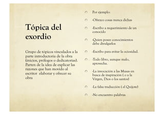     Por ejemplo:

                                      
     -Ofrezco cosas nunca dichas

Tópica del                            
     -Escribo a requerimiento de un
                                            conocido
exordio                               
     -Quien posee conocimientos
                                            debe divulgarlos

Grupo de tópicos vinculados a la      
     -Escribo para evitar la ociosidad.
parte introductoria de la obra
(inicios, prólogos o dedicatorias).   
     -Todo libro, aunque malo,
Parten de la idea de explicar las           aprovecha.
razones que han movido al
                                      
     -La invocación a las Musas en
escritor elaborar y ofrecer su              busca de inspiración ( o a la
obra                                        Virgen, Dios o los santos)

                                      
     -La falsa traducción ( el Quijote)

                                      
     -No encuentro palabras
 