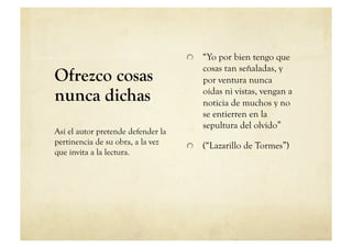   “Yo por bien tengo que
                                        cosas tan señaladas, y
Ofrezco cosas                           por ventura nunca
nunca dichas                            oídas ni vistas, vengan a
                                        noticia de muchos y no
                                        se entierren en la
                                        sepultura del olvido”
Así el autor pretende defender la
pertinencia de su obra, a la vez    
   (“Lazarillo de Tormes”)
que invita a la lectura.
 