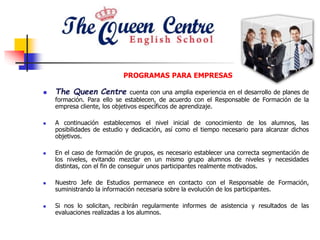 PROGRAMAS PARA EMPRESAS
 The Queen Centre cuenta con una amplia experiencia en el desarrollo de planes de
formación. Para ello se establecen, de acuerdo con el Responsable de Formación de la
empresa cliente, los objetivos específicos de aprendizaje.
 A continuación establecemos el nivel inicial de conocimiento de los alumnos, las
posibilidades de estudio y dedicación, así como el tiempo necesario para alcanzar dichos
objetivos.
 En el caso de formación de grupos, es necesario establecer una correcta segmentación de
los niveles, evitando mezclar en un mismo grupo alumnos de niveles y necesidades
distintas, con el fin de conseguir unos participantes realmente motivados.
 Nuestro Jefe de Estudios permanece en contacto con el Responsable de Formación,
suministrando la información necesaria sobre la evolución de los participantes.
 Si nos lo solicitan, recibirán regularmente informes de asistencia y resultados de las
evaluaciones realizadas a los alumnos.
 