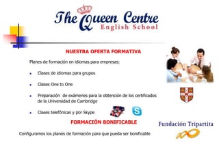 NUESTRA OFERTA FORMATIVA
Planes de formación en idiomas para empresas:
 Clases de idiomas para grupos
 Clases One to One
 Preparación de exámenes para la obtención de los certificados
de la Universidad de Cambridge
 Clases telefónicas y por Skype
FORMACIÓN BONIFICABLE
Configuramos los planes de formación para que pueda ser bonificable
 