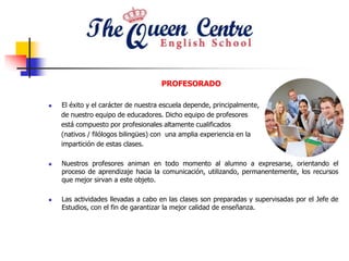 PROFESORADO
 El éxito y el carácter de nuestra escuela depende, principalmente,
de nuestro equipo de educadores. Dicho equipo de profesores
está compuesto por profesionales altamente cualificados
(nativos / filólogos bilingües) con una amplia experiencia en la
impartición de estas clases.
 Nuestros profesores animan en todo momento al alumno a expresarse, orientando el
proceso de aprendizaje hacia la comunicación, utilizando, permanentemente, los recursos
que mejor sirvan a este objeto.
 Las actividades llevadas a cabo en las clases son preparadas y supervisadas por el Jefe de
Estudios, con el fin de garantizar la mejor calidad de enseñanza.
 