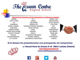 Algunas de las empresas que han depositado su confianza en nosotros:
WEIDER S.I.T ROMEU Y CIA
VOITH TURBO GESSAL SERVISCOMPLE
SLI DEB ESPAÑA ACTEA LOGÍSTIC
ALIBERINOX AGENCIA EFE L’OCCITANE
CEREAL TRADING MICROELECTRÓNICA ESPAÑOLA IBM
INGELHEIM ERNST &YOUNG OVELAR
VORWEK ESPAÑA CEPSA MUNDISIPPING
NORKSE SKOG ESPAÑA HISPASAT GEA IBÉRICA
HEWLETT PACKARD IMIN SL TRANE AIRE
PASCUAL TELEFÓNICA PUBLICIDAD TANDEM
SNR RODAMIENTOS FEDERAL EXPRESS YVES ROCHER
LIFT SYSTEM CONTINENTAL INDUSTRIAS CORITEL
Si lo desean les presentaremos una presupuesto sin compromiso
c/ Manuel María de Zulueta 8-10 28821 Coslada (Madrid)
www.thequeencentre.es
comercial@thequeencentre.es
 