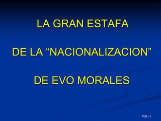 LA GRAN ESTAFA 
DE LA “NACIONALIZACION” 
DE EVO MORALES 
TQR - 1 
 