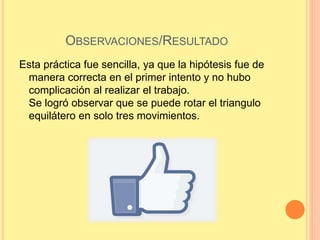 OBSERVACIONES/RESULTADO
Esta práctica fue sencilla, ya que la hipótesis fue de
manera correcta en el primer intento y no hubo
complicación al realizar el trabajo.
Se logró observar que se puede rotar el triangulo
equilátero en solo tres movimientos.
 