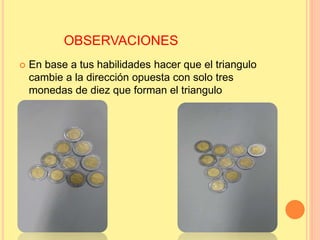 OBSERVACIONES
 En base a tus habilidades hacer que el triangulo
cambie a la dirección opuesta con solo tres
monedas de diez que forman el triangulo
 