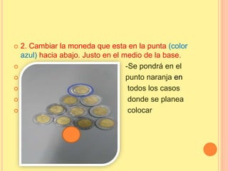  2. Cambiar la moneda que esta en la punta (color
azul) hacia abajo. Justo en el medio de la base.
 -Se pondrá en el
 punto naranja en
 todos los casos
 donde se planea
 colocar
 