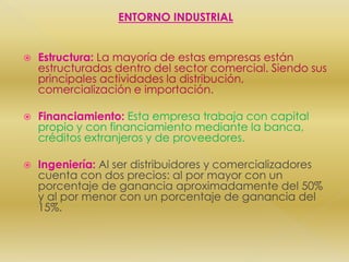 ENTORNO INDUSTRIALEstructura:La mayoría de estas empresas están estructuradas dentro del sector comercial. Siendo sus principales actividades la distribución, comercialización e importación.Financiamiento:Esta empresa trabaja con capital propio y con financiamiento mediante la banca, créditos extranjeros y de proveedores.Ingeniería:Al ser distribuidores y comercializadores cuenta con dos precios: al por mayor con un porcentaje de ganancia aproximadamente del 50% y al por menor con un porcentaje de ganancia del 15%. 