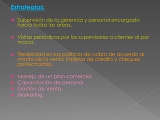 Estrategias:Supervisión de la gerencia y personal encargado hacia todas las áreas.Visitas periódicas por los supervisores a clientes al por mayor.Flexibilidad en las políticas de cobro de acuerdo al monto de la venta (tarjetas de crédito y cheques posfechados).Manejo de un plan comercial.Capacitación de personalGestión de Venta.Marketing.