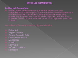 ENTORNO COMPETITIVOPerfiles del Competidor:Existen varios competidores que tienen productos con características similares pero que no se enfocan directamente a su línea principal o específica, diferenciándose entre ellos, aquellos que tienen la capacidad de disponer de licencias y patentes para comprar y vender productos originales y de alta calidad.A continuación nombraremos algunos de ellos:RinkonkuitTarjeal LocurasGrupo Gerardo OrtizCreaciones BernalMundiplasPandaLa PiñataSeñores LupercioLa Raspa