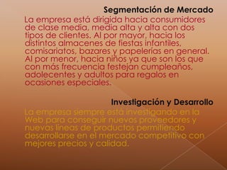 Segmentación de MercadoLa empresa está dirigida hacia consumidores de clase media, media alta y alta con dos tipos de clientes. Al por mayor, hacia los distintos almacenes de fiestas infantiles, comisariatos, bazares y papelerías en general. Al por menor, hacia niños ya que son los que con más frecuencia festejan cumpleaños, adolecentes y adultos para regalos en ocasiones especiales.Investigación y DesarrolloLa empresa siempre está investigando en la Web para conseguir nuevos proveedores y nuevas líneas de productos permitiendo desarrollarse en el mercado competitivo con mejores precios y calidad.