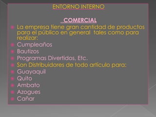 ENTORNO INTERNOCOMERCIALLa empresa tiene gran cantidad de productos para el público en general  tales como para realizar:CumpleañosBautizosProgramas Divertidos, Etc.Son Distribuidores de todo artículo para: GuayaquilQuitoAmbatoAzoguesCañar