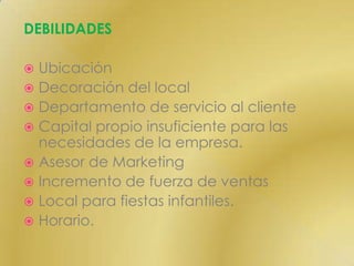 DEBILIDADESUbicaciónDecoración del localDepartamento de servicio al cliente Capital propio insuficiente para las necesidades de la empresa.Asesor de MarketingIncremento de fuerza de ventasLocal para fiestas infantiles.Horario.