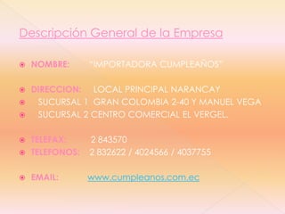 Descripción General de la EmpresaNOMBRE:“IMPORTADORA CUMPLEAÑOS”DIRECCION:LOCAL PRINCIPAL NARANCAY    SUCURSAL 1  GRAN COLOMBIA 2-40 Y MANUEL VEGA   SUCURSAL 2 CENTRO COMERCIAL EL VERGEL.TELEFAX:2 843570TELEFONOS:2 832622 / 4024566 / 4037755EMAIL:www.cumpleanos.com.ec