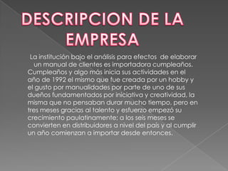 DESCRIPCION DE LA EMPRESALa institución bajo el análisis para efectos  de elaborarun manual de clientes es importadora cumpleaños.Cumpleaños y algo más inicia sus actividades en el año de 1992 el mismo que fue creada por un hobby y el gusto por manualidades por parte de uno de sus dueños fundamentados por iniciativa y creatividad, la misma que no pensaban durar mucho tiempo, pero en tres meses gracias al talento y esfuerzo empezó su crecimiento paulatinamente; a los seis meses se convierten en distribuidores a nivel del país y al cumplir un año comienzan a importar desde entonces. 