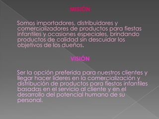 MISIÓNSomos importadores, distribuidores y comercializadores de productos para fiestas infantiles y ocasiones especiales, brindando productos de calidad sin descuidar los objetivos de los dueños.VISIÓNSer la opción preferida para nuestros clientes y llegar hacer líderes en la comercialización y distribución de productos para fiestas infantiles basadas en el servicio al cliente y en el desarrollo del potencial humano de su personal.