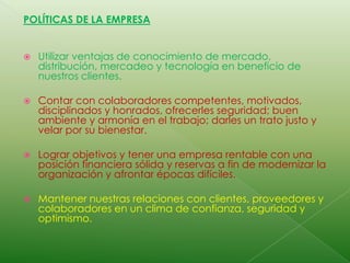 POLÍTICAS DE LA EMPRESAUtilizar ventajas de conocimiento de mercado, distribución, mercadeo y tecnología en beneficio de nuestros clientes.Contar con colaboradores competentes, motivados, disciplinados y honrados, ofrecerles seguridad; buen ambiente y armonía en el trabajo; darles un trato justo y velar por su bienestar.Lograr objetivos y tener una empresa rentable con una posición financiera sólida y reservas a fin de modernizar la organización y afrontar épocas difíciles.Mantener nuestras relaciones con clientes, proveedores y colaboradores en un clima de confianza, seguridad y optimismo.