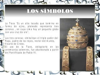 LOS SÍMBOLOS
L a T i a r a " E s u n a l t o t o c a d o q u e t e r m i n a e n
f o r m a d e o j i v a , p l a t e a d o r e p r e s e n t a t r e s
c o r o n a s , e n c u y a c i m a h a y u n p e q u e ñ o g l o b o
c o n u n a c r u z d e o r o " .
L a s t r e s c o r o n a s s i m b o l i z a n e l t r i p l e p o d e r d e l
P a p a , p a d r e d e l o s r e y e s , r e c t o r d e l m u n d o ,
V i c a r i o d e C r i s t o .
E l u s o d e l a T i a r a , o b l i g a t o r i o e n l a s
c e r e m o n i a s s o l e m n e s , f u e a b a n d o n a d o a p a r t i r
d e l P o n t i f i c a d o d e P a b l o V I .
 
