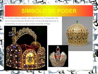 SÍMBOLO DE PODER
L o s R e y e s e s t a b a n lig a d o s , p o r d e p e n d e n c ia , a l E m p e r a d o r d e l
S a c r o Im p e r io R o m a n o G e r m á n ic o , e l m á s a lt o d ig n a t a r io d e la
C r is t ia n d a d , e l c u a l a s u v e z , e s t a b a s o m e t id o a l P a p a
 