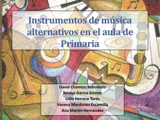 Instrumentos de música
alternativos en el aula de
Primaria
David Chamizo Rebolledo
Soraya García Gómez
Lidia Herrera Torés
Vanesa Mardones Escamilla
Ana Martín Hernández
 