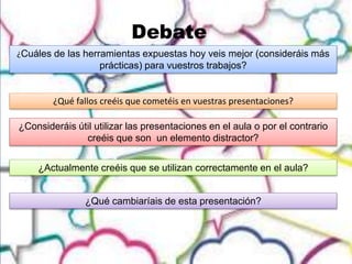 Debate
¿Cuáles de las herramientas expuestas hoy veis mejor (consideráis más
prácticas) para vuestros trabajos?
¿Qué fallos creéis que cometéis en vuestras presentaciones?
¿Consideráis útil utilizar las presentaciones en el aula o por el contrario
creéis que son un elemento distractor?
¿Actualmente creéis que se utilizan correctamente en el aula?
¿Qué cambiaríais de esta presentación?
 