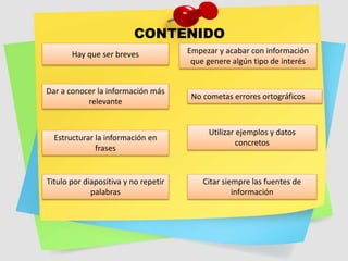 CONTENIDO
Hay que ser breves
Dar a conocer la información más
relevante
Estructurar la información en
frases
Titulo por diapositiva y no repetir
palabras
Empezar y acabar con información
que genere algún tipo de interés
No cometas errores ortográficos
Utilizar ejemplos y datos
concretos
Citar siempre las fuentes de
información
 