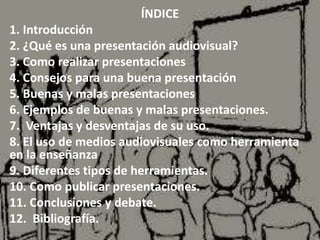 Índice
ÍNDICE
1. Introducción
2. ¿Qué es una presentación audiovisual?
3. Como realizar presentaciones
4. Consejos para una buena presentación
5. Buenas y malas presentaciones
6. Ejemplos de buenas y malas presentaciones.
7. Ventajas y desventajas de su uso.
8. El uso de medios audiovisuales como herramienta
en la enseñanza
9. Diferentes tipos de herramientas.
10. Como publicar presentaciones.
11. Conclusiones y debate.
12. Bibliografía.
 