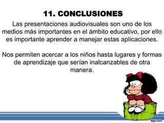 11. CONCLUSIONES
Las presentaciones audiovisuales son uno de los
medios más importantes en el ámbito educativo, por ello
es importante aprender a manejar estas aplicaciones.
Nos permiten acercar a los niños hasta lugares y formas
de aprendizaje que serían inalcanzables de otra
manera.
 
