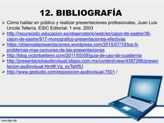 12. BIBLIOGRAFÍA
 Cómo hablar en público y realizar presentaciones profesionales, Juan Luis
Urcola Tellería. ESIC Editorial, 1 ene. 2003
 http://recursostic.educacion.es/observatorio/web/es/cajon-de-sastre/38-
cajon-de-sastre/917-monografico-presentaciones-efectivas
 https://disenodepresentaciones.wordpress.com/2015/07/10/los-5-
problemas-mas-comunes-de-las-presentaciones
 http://blog.victorbarbero.com/2011/05/09/guia-de-uso-de-cuadernia
 http://presentacionaudiovisual.bligoo.com.mx/content/view/4397296/presen
tacion-audiovisual.html#.Vg_eyTahfIU
 http://www.qestudio.com/exposicion-audiovisual-7501 /
 