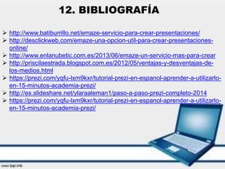  http://www.batiburrillo.net/emaze-servicio-para-crear-presentaciones/
 http://desclickweb.com/emaze-una-opcion-util-para-crear-presentaciones-
online/
 http://www.enlanubetic.com.es/2013/06/emaze-un-servicio-mas-para-crear
 http://priscilaestrada.blogspot.com.es/2012/05/ventajas-y-desventajas-de-
los-medios.html
 https://prezi.com/yqfu-lxm9kxr/tutorial-prezi-en-espanol-aprender-a-utilizarlo-
en-15-minutos-academia-prezi/
 http://es.slideshare.net/ylaraaleman1/paso-a-paso-prezi-completo-2014
 https://prezi.com/yqfu-lxm9kxr/tutorial-prezi-en-espanol-aprender-a-utilizarlo-
en-15-minutos-academia-prezi/
12. BIBLIOGRAFÍA
 