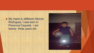  My mane is Jefferson Murcia 
Rodríguez, I was born in 
Florencia Caquetá, i am 
twenty three years old. 
 
