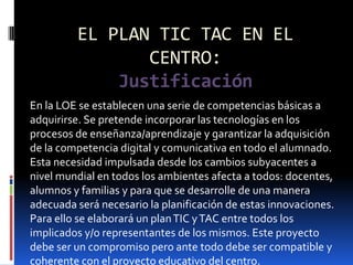 EL PLAN TIC TAC EN EL
                CENTRO:
             Justificación
En la LOE se establecen una serie de competencias básicas a
adquirirse. Se pretende incorporar las tecnologías en los
procesos de enseñanza/aprendizaje y garantizar la adquisición
de la competencia digital y comunicativa en todo el alumnado.
Esta necesidad impulsada desde los cambios subyacentes a
nivel mundial en todos los ambientes afecta a todos: docentes,
alumnos y familias y para que se desarrolle de una manera
adecuada será necesario la planificación de estas innovaciones.
Para ello se elaborará un plan TIC y TAC entre todos los
implicados y/o representantes de los mismos. Este proyecto
debe ser un compromiso pero ante todo debe ser compatible y
coherente con el proyecto educativo del centro.
 