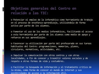 Objetivos generales del Centro en
relación a las TIC:
o Potenciar el empleo de la informática como herramienta de trabajo
en el proceso de enseñanza-aprendizaje, utilizándola de forma
activa por parte de los alumnos.

o Fomentar el uso de los medios informáticos, facilitando el acceso
a esta herramienta por parte de los alumnos como medio de apoyo y
refuerzo en sus aprendizajes.

o Favorecer su utilización por parte del profesorado en sus tareas
habituales del Centro: programaciones, memorias, planes,
circulares, normativas, actividades, etc.

o Impulsar la comunicación con otros centros y con otras
localidades, a fin de conocer y trasmitir valores sociales y de
respeto a otras formas de vida y costumbres.

o Facilitar la búsqueda de información y el tratamiento crítico de
la misma, como forma de conocer el mundo de Internet y sus
posibilidades de acceso a la información útil.
 