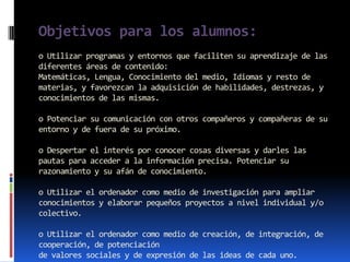 Objetivos para los alumnos:
o Utilizar programas y entornos que faciliten su aprendizaje de las
diferentes áreas de contenido:
Matemáticas, Lengua, Conocimiento del medio, Idiomas y resto de
materias, y favorezcan la adquisición de habilidades, destrezas, y
conocimientos de las mismas.

o Potenciar su comunicación con otros compañeros y compañeras de su
entorno y de fuera de su próximo.

o Despertar el interés por conocer cosas diversas y darles las
pautas para acceder a la información precisa. Potenciar su
razonamiento y su afán de conocimiento.

o Utilizar el ordenador como medio de investigación para ampliar
conocimientos y elaborar pequeños proyectos a nivel individual y/o
colectivo.

o Utilizar el ordenador como medio de creación, de integración, de
cooperación, de potenciación
de valores sociales y de expresión de las ideas de cada uno.
 