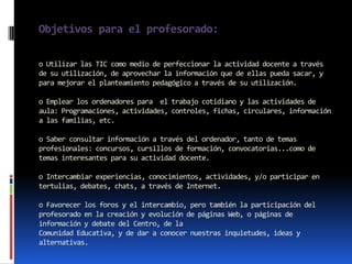 Objetivos para el profesorado:

o Utilizar las TIC como medio de perfeccionar la actividad docente a través
de su utilización, de aprovechar la información que de ellas pueda sacar, y
para mejorar el planteamiento pedagógico a través de su utilización.

o Emplear los ordenadores para el trabajo cotidiano y las actividades de
aula: Programaciones, actividades, controles, fichas, circulares, información
a las familias, etc.

o Saber consultar información a través del ordenador, tanto de temas
profesionales: concursos, cursillos de formación, convocatorias...como de
temas interesantes para su actividad docente.

o Intercambiar experiencias, conocimientos, actividades, y/o participar en
tertulias, debates, chats, a través de Internet.

o Favorecer los foros y el intercambio, pero también la participación del
profesorado en la creación y evolución de páginas Web, o páginas de
información y debate del Centro, de la
Comunidad Educativa, y de dar a conocer nuestras inquietudes, ideas y
alternativas.
 
