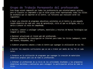 Grupo de Trabajo Permanente del profesorado
Este Grupo estará compuesto por todos los profesores/as que voluntariamente quieran,
pero el Claustro se compromete a que en dicho grupo estén representados todos los Ciclos
de enseñanza que se imparten en el Centro. Las funciones que realizará serán las
siguientes:

o Hacer una relación de programas educativos existentes en el Centro (y una pequeña
reseña didáctica de cada uno: área de aprendizaje, ciclo al que va dirigido, etc.) y
darla a conocer al resto de compañer@s.

o Recibir, conocer y catalogar software, materiales y recursos de Nuevas Tecnologías que
lleguen al Centro.

o Mantener actualizado el rincón web del profesorado.
o Generar proyectos de investigación en Internet para todos los Ciclos (webquest, cazas
del tesoro, búsquedas, etc.)

o Elaborar proyectos comunes a todo el Centro que supongan la utilización de las TIC.

o Decidir los aspectos curriculares que se van a tratar por medio de las TIC en cada
curso.

o Formarse en la utilización de programas que supongan la creación de materiales
didácticos propios para uso de todo el profesorado.

o Informar al profesorado de su Ciclo de las actividades diseñadas y las propuestas
didácticas decididas y motivarles para conseguir la participación activa de todo el
Ciclo.
 