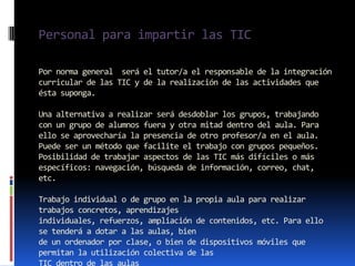 Personal para impartir las TIC

Por norma general será el tutor/a el responsable de la integración
curricular de las TIC y de la realización de las actividades que
ésta suponga.

Una alternativa a realizar será desdoblar los grupos, trabajando
con un grupo de alumnos fuera y otra mitad dentro del aula. Para
ello se aprovecharía la presencia de otro profesor/a en el aula.
Puede ser un método que facilite el trabajo con grupos pequeños.
Posibilidad de trabajar aspectos de las TIC más difíciles o más
específicos: navegación, búsqueda de información, correo, chat,
etc.

Trabajo individual o de grupo en la propia aula para realizar
trabajos concretos, aprendizajes
individuales, refuerzos, ampliación de contenidos, etc. Para ello
se tenderá a dotar a las aulas, bien
de un ordenador por clase, o bien de dispositivos móviles que
permitan la utilización colectiva de las
TIC dentro de las aulas
 