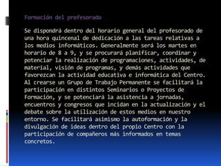 Formación del profesorado

Se dispondrá dentro del horario general del profesorado de
una hora quincenal de dedicación a las tareas relativas a
los medios informáticos. Generalmente será los martes en
horario de 8 a 9, y se procurará planificar, coordinar y
potenciar la realización de programaciones, actividades, de
material, visión de programas, y demás actividades que
favorezcan la actividad educativa e informática del Centro.
Al crearse un Grupo de Trabajo Permanente se facilitará la
participación en distintos Seminarios o Proyectos de
Formación, y se potenciará la asistencia a jornadas,
encuentros y congresos que incidan en la actualización y el
debate sobre la utilización de estos medios en nuestro
entorno. Se facilitará asimismo la autoformación y la
divulgación de ideas dentro del propio Centro con la
participación de compañeros más informados en temas
concretos.
 