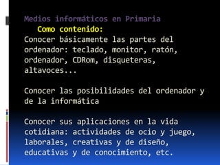 Medios informáticos en Primaria
   Como contenido:
Conocer básicamente las partes del
ordenador: teclado, monitor, ratón,
ordenador, CDRom, disqueteras,
altavoces...

Conocer las posibilidades del ordenador y
de la informática

Conocer sus aplicaciones en la vida
cotidiana: actividades de ocio y juego,
laborales, creativas y de diseño,
educativas y de conocimiento, etc.
 