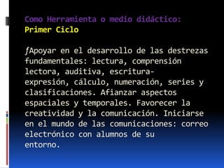 Como Herramienta o medio didáctico:
Primer Ciclo

ƒApoyar en el desarrollo de las destrezas
fundamentales: lectura, comprensión
lectora, auditiva, escritura-
expresión, cálculo, numeración, series y
clasificaciones. Afianzar aspectos
espaciales y temporales. Favorecer la
creatividad y la comunicación. Iniciarse
en el mundo de las comunicaciones: correo
electrónico con alumnos de su
entorno.
 