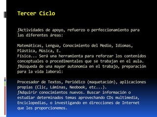 Tercer Ciclo

ƒActividades de apoyo, refuerzo o perfeccionamiento para
las diferentes áreas:

Matemáticas, Lengua, Conocimiento del Medio, Idiomas,
Plástica, Música, E.
Física... Será una herramienta para reforzar los contenidos
conceptuales o procedimentales que se trabajan en el aula.
ƒBúsqueda de una mayor autonomía en el trabajo, preparación
para la vida laboral:

Procesador de Textos, Periódico (maquetación), aplicaciones
propias (Clic, Láminas, Neobook, etc...).
ƒAdquirir conocimientos nuevos. Buscar información o
estudiar determinados temas aprovechando CDs multimedia,
Enciclopedias, o investigando en direcciones de Internet
que les proporcionemos.
 