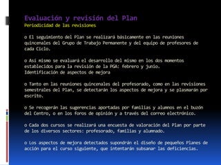 Evaluación y revisión del Plan
Periodicidad de las revisiones

o El seguimiento del Plan se realizará básicamente en las reuniones
quincenales del Grupo de Trabajo Permanente y del equipo de profesores de
cada Ciclo.

o Así mismo se evaluará el desarrollo del mismo en los dos momentos
establecidos para la revisión de la PGA: febrero y junio.
Identificación de aspectos de mejora

o Tanto en las reuniones quincenales del profesorado, como en las revisiones
semestrales del Plan, se detectarán los aspectos de mejora y se plasmarán por
escrito.

o Se recogerán las sugerencias aportadas por familias y alumnos en el buzón
del Centro, o en los foros de opinión y a través del correo electrónico.

o Cada dos cursos se realizará una encuesta de valoración del Plan por parte
de los diversos sectores: profesorado, familias y alumnado.

o Los aspectos de mejora detectados supondrán el diseño de pequeños Planes de
acción para el curso siguiente, que intentarán subsanar las deficiencias.
 