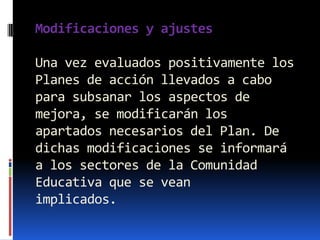 Modificaciones y ajustes

Una vez evaluados positivamente los
Planes de acción llevados a cabo
para subsanar los aspectos de
mejora, se modificarán los
apartados necesarios del Plan. De
dichas modificaciones se informará
a los sectores de la Comunidad
Educativa que se vean
implicados.
 