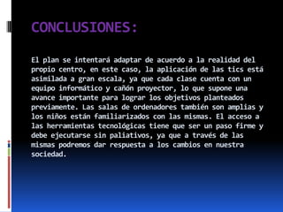 CONCLUSIONES:
El plan se intentará adaptar de acuerdo a la realidad del
propio centro, en este caso, la aplicación de las tics está
asimilada a gran escala, ya que cada clase cuenta con un
equipo informático y cañón proyector, lo que supone una
avance importante para lograr los objetivos planteados
previamente. Las salas de ordenadores también son amplias y
los niños están familiarizados con las mismas. El acceso a
las herramientas tecnológicas tiene que ser un paso firme y
debe ejecutarse sin paliativos, ya que a través de las
mismas podremos dar respuesta a los cambios en nuestra
sociedad.
 