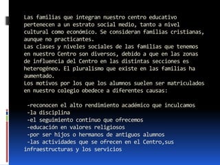 Las familias que integran nuestro centro educativo
pertenecen a un estrato social medio, tanto a nivel
cultural como económico. Se consideran familias cristianas,
aunque no practicantes.
Las clases y niveles sociales de las familias que tenemos
en nuestro Centro son diversos, debido a que en las zonas
de influencia del Centro en las distintas secciones es
heterogéneo. El pluralismo que existe en las familias ha
aumentado.
Los motivos por los que los alumnos suelen ser matriculados
en nuestro colegio obedece a diferentes causas:

 -reconocen el alto rendimiento académico que inculcamos
 -la disciplina
 -el seguimiento continuo que ofrecemos
 -educación en valores religiosos
 -por ser hijos o hermanos de antiguos alumnos
 -las actividades que se ofrecen en el Centro,sus
infraestructuras y los servicios
 