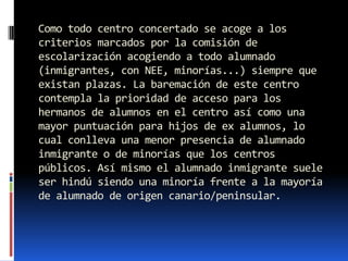 Como todo centro concertado se acoge a los
criterios marcados por la comisión de
escolarización acogiendo a todo alumnado
(inmigrantes, con NEE, minorías...) siempre que
existan plazas. La baremación de este centro
contempla la prioridad de acceso para los
hermanos de alumnos en el centro así como una
mayor puntuación para hijos de ex alumnos, lo
cual conlleva una menor presencia de alumnado
inmigrante o de minorías que los centros
públicos. Así mismo el alumnado inmigrante suele
ser hindú siendo una minoría frente a la mayoría
de alumnado de origen canario/peninsular.
 