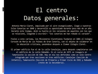 El centro
            Datos generales:
 Antonio María Claret, impulsado por el aire evangelizador, llegó a nuestras
Islas Canarias en 1848 y desarrolló su apostolado durante poco más de un año.
 Durante este tiempo, dejó su huella en los corazones de aquellos con los que
 se relacionó, llegando a escribir: "los canarios me han robado el corazón".

Fieles a este carisma, los Misioneros Claretianos fundaron en 1881 el Colegio
Corazón de María de Las Palmas de Gran Canaria, con el objeto de colaborar en
     la educación cristiana, pasándose después a llamar Colegio Claret.

El primer edificio fue el de la calle Canalejas, para después completarse con
     el edificio de la calle Rabadán. En el curso de 1975 se inaugura en
 Tamaraceite la sección de EGB. Hoy en día nos definimos como un solo Centro
    integrado por tres secciones en tres edificios: Canalejas (Sección de
Infantil), Tamaraceite (Sección de Primaria y Primer Ciclo de ESO) y Rabadán
                          (resto de la Secundaria).
 