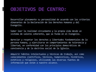 OBJETIVOS DE CENTRO:
Desarrollar plenamente su personalidad de acuerdo con los criterios
dimanantes de la Declaración de los Derechos Humanos y del
Evangelio.

Saber leer la realidad circundante y la propia vida desde un
sistema de valores coherente, que se funda en el Evangelio.

Apreciar y respetar los derechos y libertades fundamentales de la
persona humana, y ejercitarse en comportamientos de tolerancia y
libertad, en conformidad con los principios democráticos de
convivencia y de la doctrina social de la Iglesia.

Adquirir hábitos intelectuales y técnicas de trabajo, así como
conocimientos científicos, técnicos, humanísticos, históricos,
estéticos y religiosos, utilizando las diversas fuentes de
información que están a nuestro alcance.
 