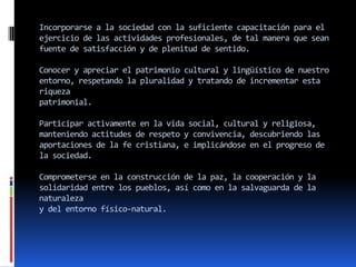 Incorporarse a la sociedad con la suficiente capacitación para el
ejercicio de las actividades profesionales, de tal manera que sean
fuente de satisfacción y de plenitud de sentido.

Conocer y apreciar el patrimonio cultural y lingüístico de nuestro
entorno, respetando la pluralidad y tratando de incrementar esta
riqueza
patrimonial.

Participar activamente en la vida social, cultural y religiosa,
manteniendo actitudes de respeto y convivencia, descubriendo las
aportaciones de la fe cristiana, e implicándose en el progreso de
la sociedad.

Comprometerse en la construcción de la paz, la cooperación y la
solidaridad entre los pueblos, así como en la salvaguarda de la
naturaleza
y del entorno físico-natural.
 