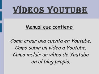 Vídeos youtube Manual que contiene: -Como crear una cuenta en Youtube. -Como subir un vídeo a Youtube. -Como incluír un vídeo de Youtube en el blog propio. 