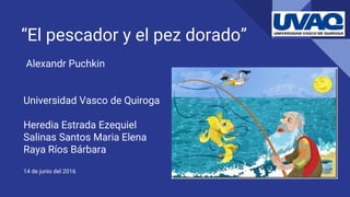 “El pescador y el pez dorado”
Alexandr Puchkin
Universidad Vasco de Quiroga
Heredia Estrada Ezequiel
Salinas Santos Maria Elena
Raya Ríos Bárbara
14 de junio del 2016
 